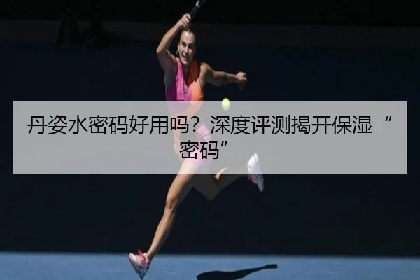 丹姿水密码好用吗？深度评测揭开保湿“密码”