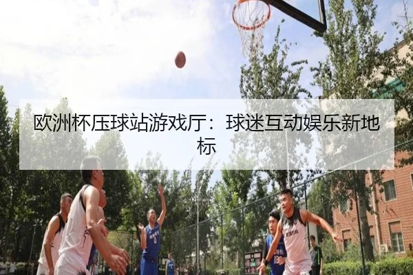 欧洲杯压球站游戏厅：球迷互动娱乐新地标